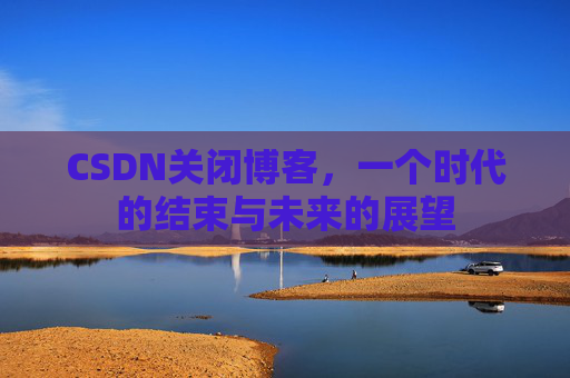 CSDN关闭博客，一个时代的结束与未来的展望